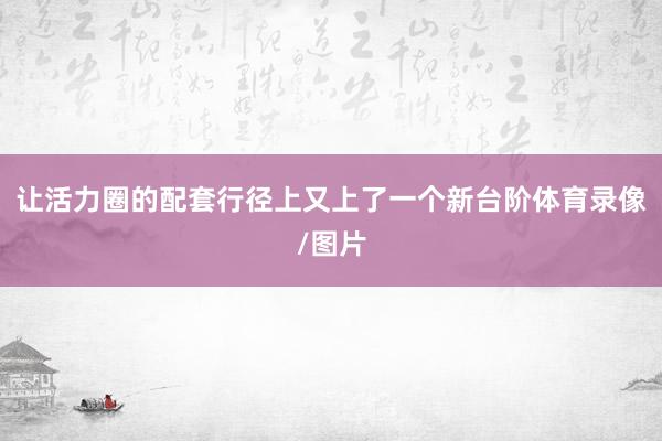 让活力圈的配套行径上又上了一个新台阶体育录像/图片