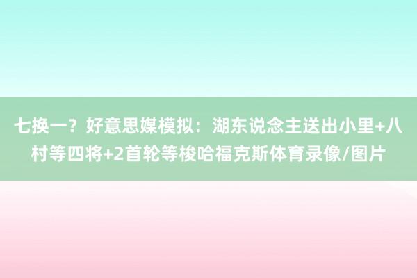 七换一？好意思媒模拟：湖东说念主送出小里+八村等四将+2首轮等梭哈福克斯体育录像/图片