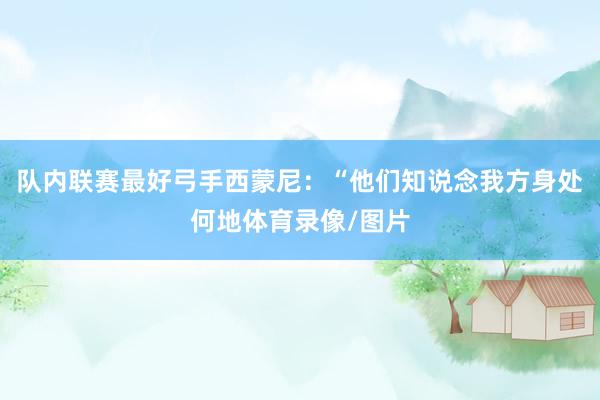 队内联赛最好弓手西蒙尼：“他们知说念我方身处何地体育录像/图片