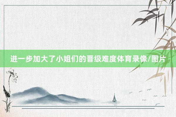 进一步加大了小姐们的晋级难度体育录像/图片