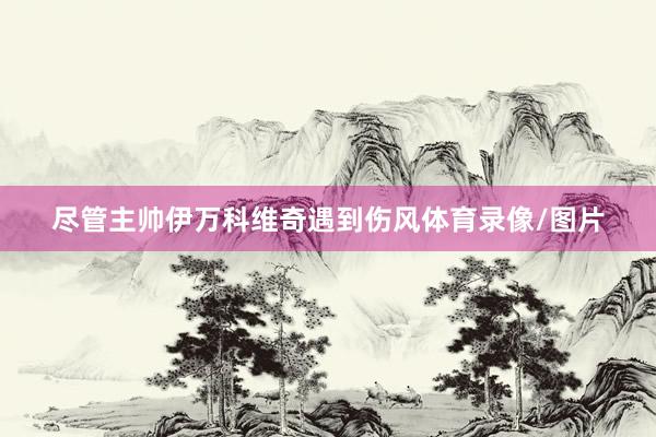尽管主帅伊万科维奇遇到伤风体育录像/图片