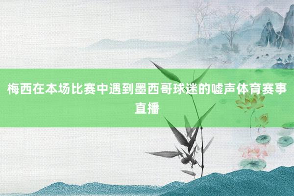 梅西在本场比赛中遇到墨西哥球迷的嘘声体育赛事直播