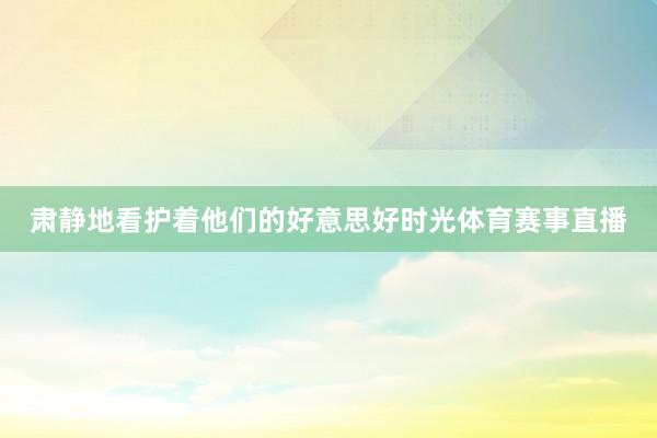 肃静地看护着他们的好意思好时光体育赛事直播
