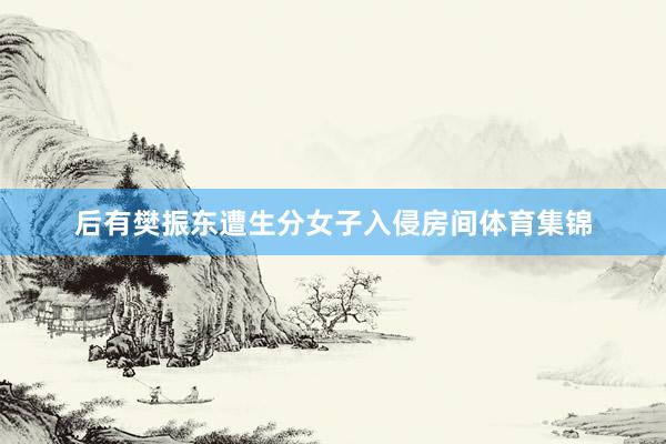 后有樊振东遭生分女子入侵房间体育集锦