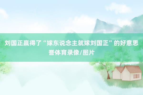 刘国正赢得了“嫁东说念主就嫁刘国正”的好意思誉体育录像/图片
