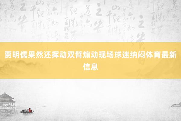 贾明儒果然还挥动双臂煽动现场球迷纳闷体育最新信息