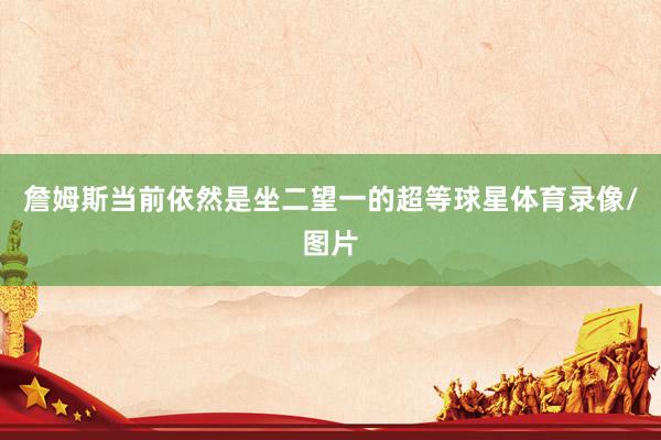 詹姆斯当前依然是坐二望一的超等球星体育录像/图片
