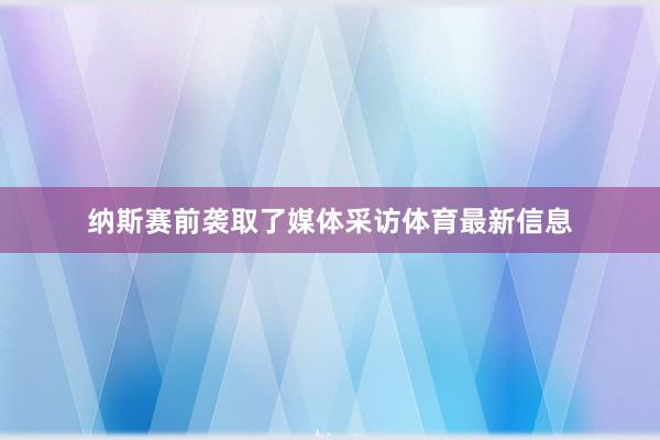 纳斯赛前袭取了媒体采访体育最新信息