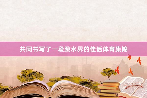 共同书写了一段跳水界的佳话体育集锦