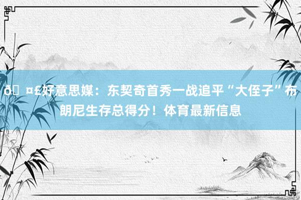 🤣好意思媒：东契奇首秀一战追平“大侄子”布朗尼生存总得分！体育最新信息