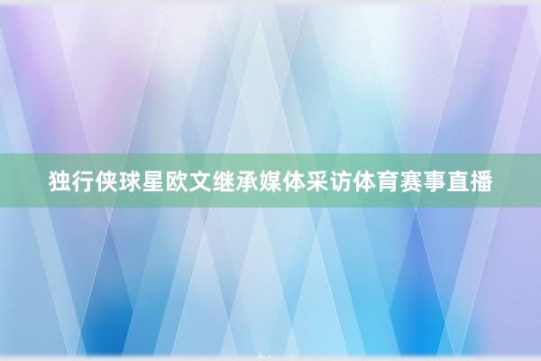独行侠球星欧文继承媒体采访体育赛事直播