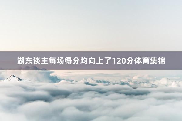 湖东谈主每场得分均向上了120分体育集锦