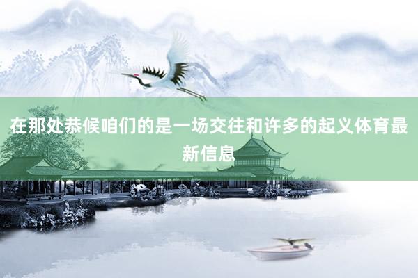 在那处恭候咱们的是一场交往和许多的起义体育最新信息