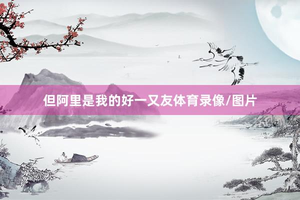 但阿里是我的好一又友体育录像/图片