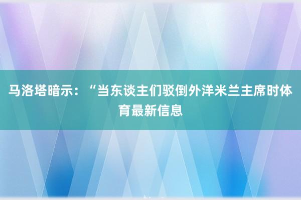 马洛塔暗示：“当东谈主们驳倒外洋米兰主席时体育最新信息