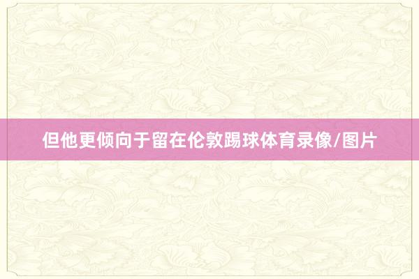 但他更倾向于留在伦敦踢球体育录像/图片