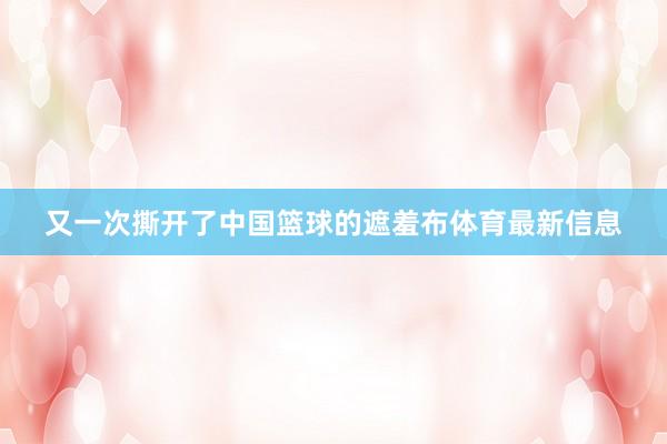 又一次撕开了中国篮球的遮羞布体育最新信息