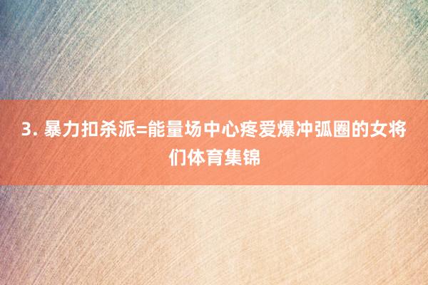 3. 暴力扣杀派=能量场中心疼爱爆冲弧圈的女将们体育集锦