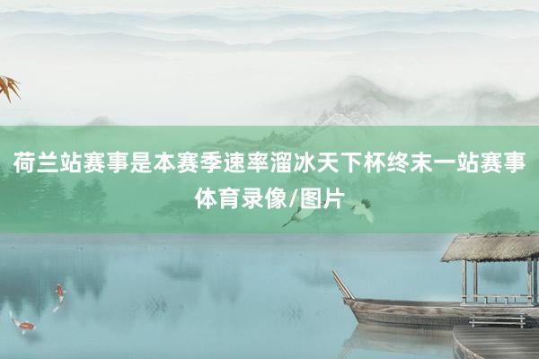 荷兰站赛事是本赛季速率溜冰天下杯终末一站赛事体育录像/图片