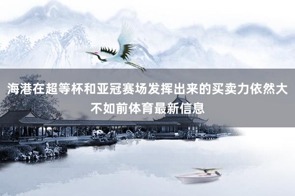 海港在超等杯和亚冠赛场发挥出来的买卖力依然大不如前体育最新信息
