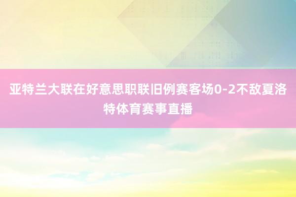 亚特兰大联在好意思职联旧例赛客场0-2不敌夏洛特体育赛事直播