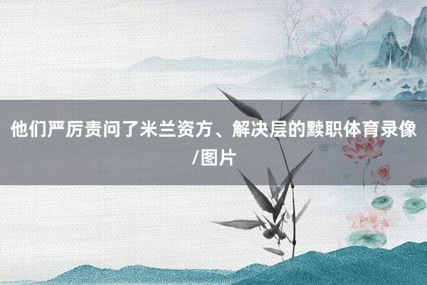 他们严厉责问了米兰资方、解决层的黩职体育录像/图片