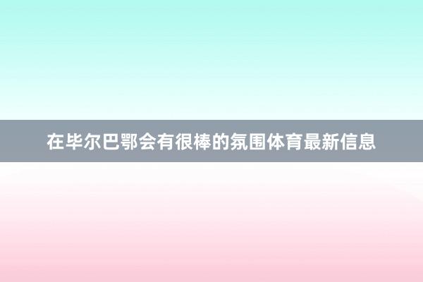 在毕尔巴鄂会有很棒的氛围体育最新信息