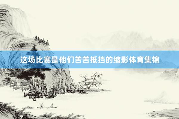 这场比赛是他们苦苦抵挡的缩影体育集锦