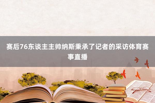 赛后76东谈主主帅纳斯秉承了记者的采访体育赛事直播