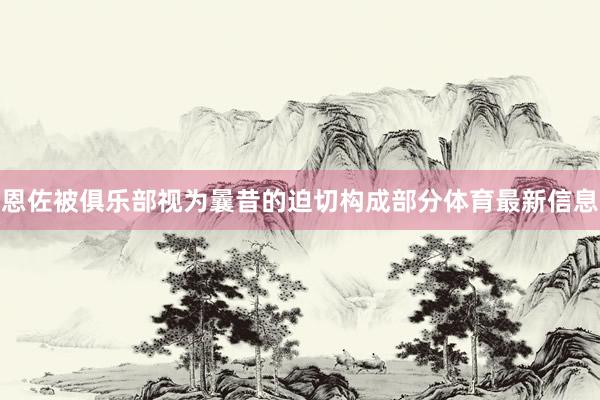 恩佐被俱乐部视为曩昔的迫切构成部分体育最新信息