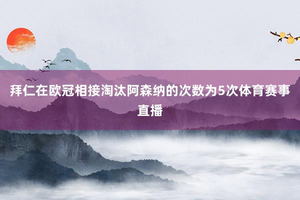 拜仁在欧冠相接淘汰阿森纳的次数为5次体育赛事直播
