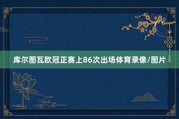 库尔图瓦欧冠正赛上86次出场体育录像/图片