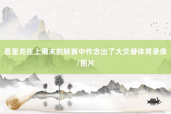 恩里克在上周末的联赛中作念出了大交替体育录像/图片