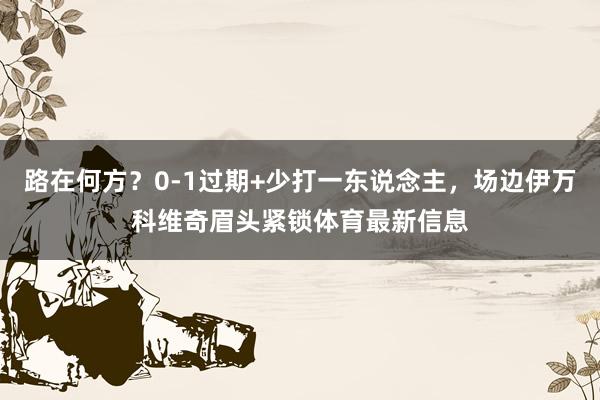 路在何方？0-1过期+少打一东说念主，场边伊万科维奇眉头紧锁体育最新信息