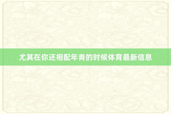 尤其在你还相配年青的时候体育最新信息
