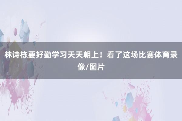 林诗栋要好勤学习天天朝上！看了这场比赛体育录像/图片