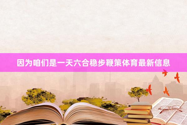 因为咱们是一天六合稳步鞭策体育最新信息