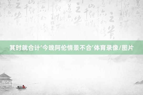 其时就合计‘今晚阿伦情景不合’体育录像/图片