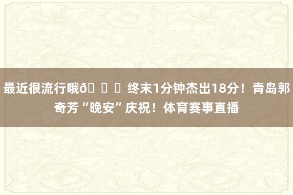 最近很流行哦👀终末1分钟杰出18分！青岛郭奇芳“晚安”庆祝！体育赛事直播