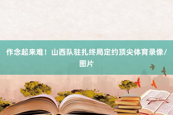 作念起来难！山西队驻扎终局定约顶尖体育录像/图片
