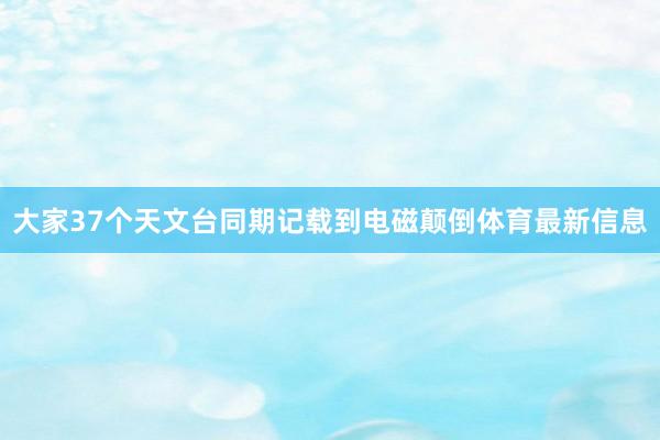 大家37个天文台同期记载到电磁颠倒体育最新信息