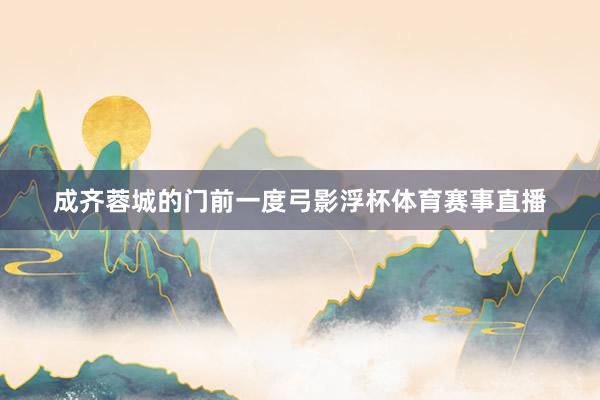 成齐蓉城的门前一度弓影浮杯体育赛事直播