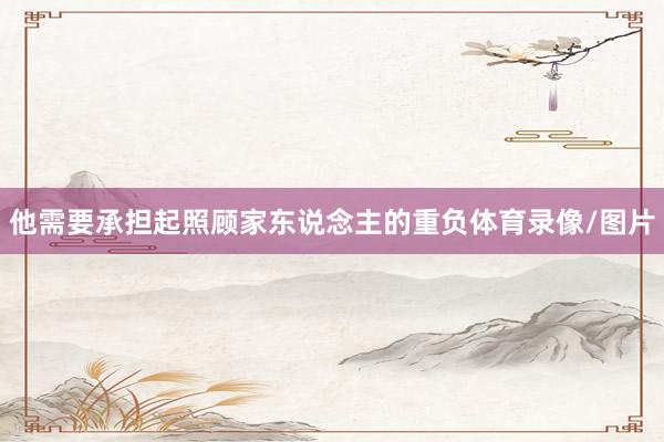 他需要承担起照顾家东说念主的重负体育录像/图片