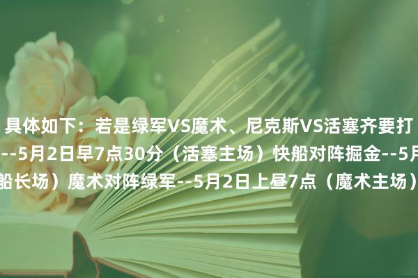 具体如下：若是绿军VS魔术、尼克斯VS活塞齐要打G6：活塞对阵尼克斯--5月2日早7点30分（活塞主场）快船对阵掘金--5月2日上昼10点（快船长场）魔术对阵绿军--5月2日上昼7点（魔术主场）若是绿军VS魔术要打G6（尼克斯活塞没G6）：快船对阵掘金--5月2日上昼10点（快船长场）魔术对阵绿军--5月2日上昼7点30分（魔术主场）若是尼克斯VS活塞要打G6（绿军魔术没G6）：活塞对阵尼克斯--5月2日早7点30分（活塞主场）快船对阵掘金--5月2日上昼10点（快船长场）若是尼克斯VS活塞和绿军VS魔术齐没G6：快船对阵掘金--5月2日上昼9点（快船长场）    体育最新信息