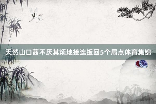 天然山口茜不厌其烦地接连扳回5个局点体育集锦