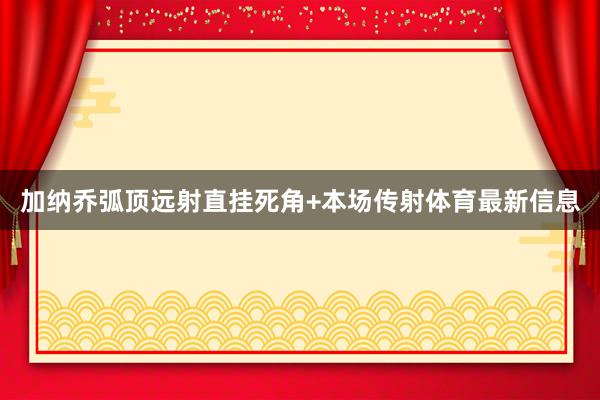 加纳乔弧顶远射直挂死角+本场传射体育最新信息