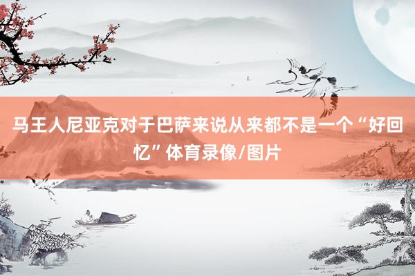 马王人尼亚克对于巴萨来说从来都不是一个“好回忆”体育录像/图片