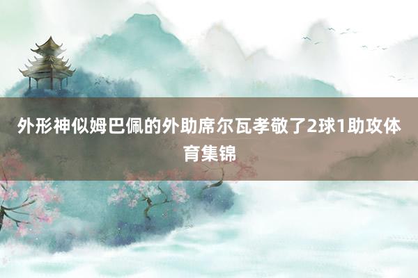 外形神似姆巴佩的外助席尔瓦孝敬了2球1助攻体育集锦