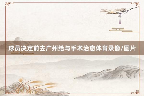 球员决定前去广州给与手术治愈体育录像/图片