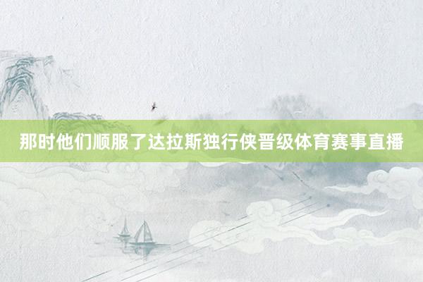那时他们顺服了达拉斯独行侠晋级体育赛事直播